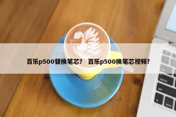 百乐p500替换笔芯？ 百乐p500换笔芯视频？