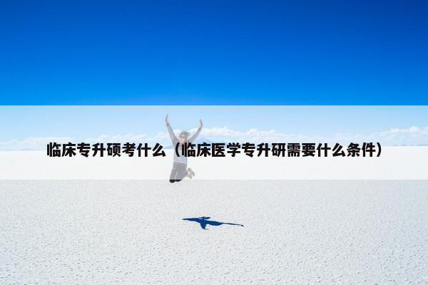 临床专升硕考什么（临床医学专升研需要什么条件）