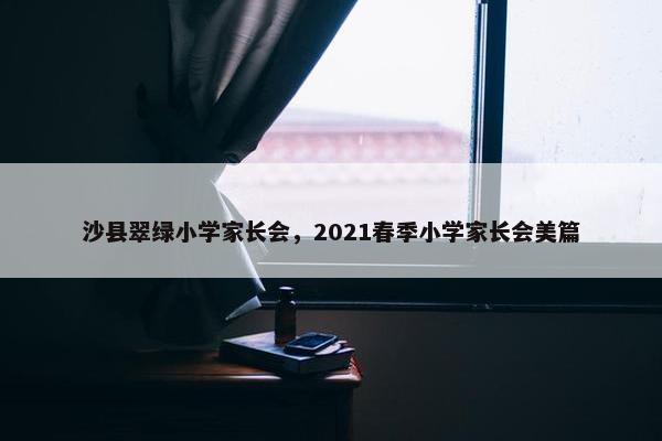 沙县翠绿小学家长会，2021春季小学家长会美篇