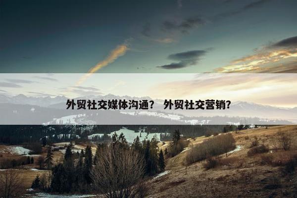 外贸社交媒体沟通？ 外贸社交营销？