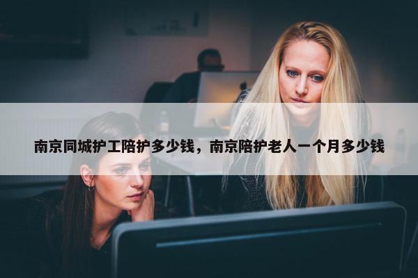 南京同城护工陪护多少钱，南京陪护老人一个月多少钱