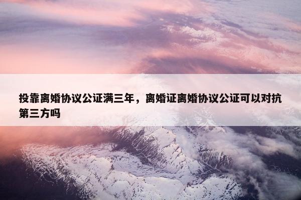 投靠离婚协议公证满三年，离婚证离婚协议公证可以对抗第三方吗